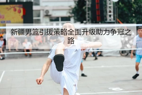 新疆男篮引援策略全面升级助力争冠之路